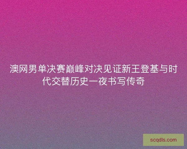 澳网男单决赛巅峰对决见证新王登基与时代交替历史一夜书写传奇