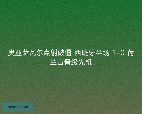 奥亚萨瓦尔点射破僵 西班牙半场 1-0 荷兰占晋级先机