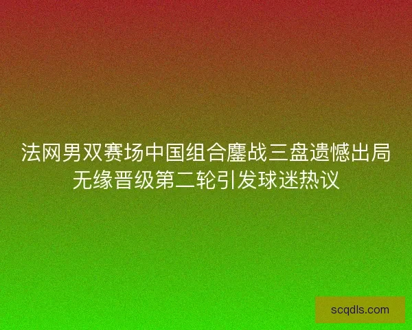 法网男双赛场中国组合鏖战三盘遗憾出局无缘晋级第二轮引发球迷热议